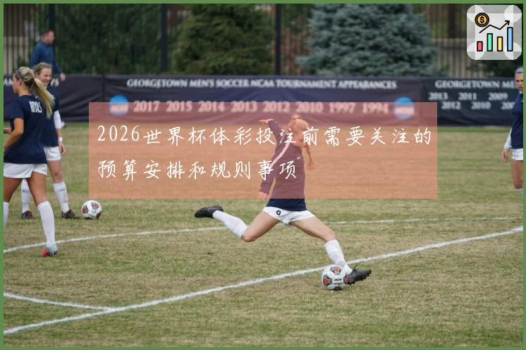 2026世界杯体彩投注前需要关注的预算安排和规则事项